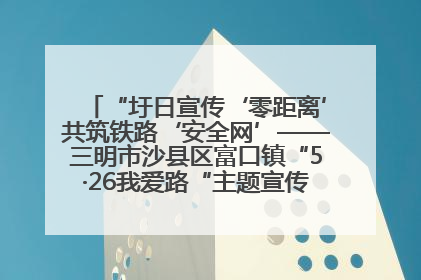 “圩日宣传‘零距离’共筑铁路‘安全网’——三明市沙县区富口镇“5·26我爱路“主题宣传活动成效显著
