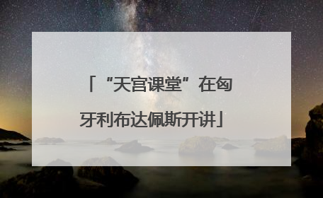 “天宫课堂”在匈牙利布达佩斯开讲