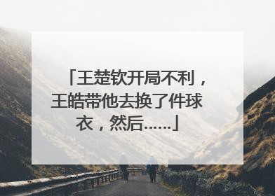 王楚钦开局不利，王皓带他去换了件球衣，然后……