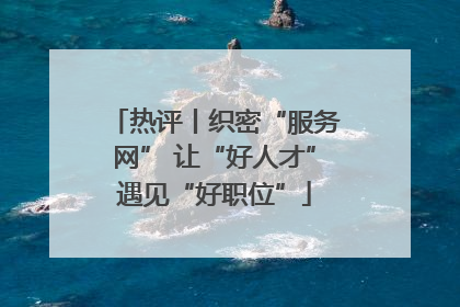 热评丨织密“服务网” 让“好人才”遇见“好职位”