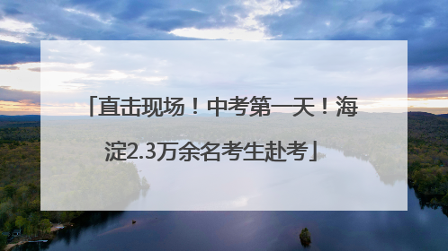 直击现场！中考第一天！海淀2.3万余名考生赴考