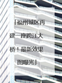 福州城区再建一座跨江大桥！最新效果图曝光