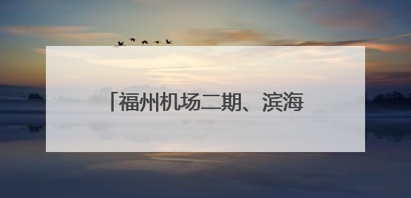 福州机场二期、滨海快线刷新进度条 打造高效便利出行网络