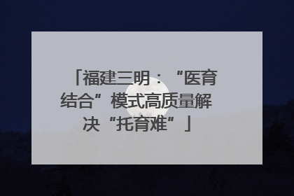 福建三明：“医育结合”模式高质量解决“托育难”