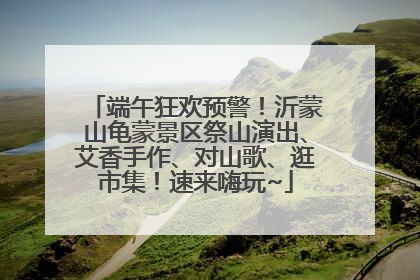 端午狂欢预警！沂蒙山龟蒙景区祭山演出、艾香手作、对山歌、逛市集！速来嗨玩~