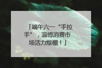 端午六一“手拉手”，淄博消费市场活力爆棚！