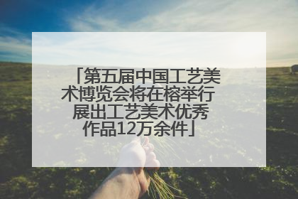 第五届中国工艺美术博览会将在榕举行 展出工艺美术优秀作品12万余件