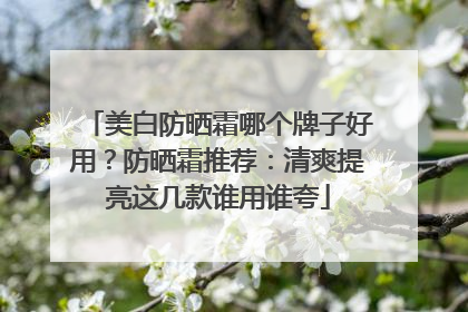 美白防晒霜哪个牌子好用？防晒霜推荐：清爽提亮这几款谁用谁夸