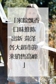 米粽飘香 口味推陈出新 菏泽各大超市迎来销售高峰