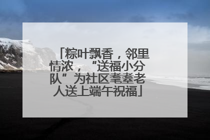 粽叶飘香，邻里情浓，“送福小分队”为社区耄耋老人送上端午祝福