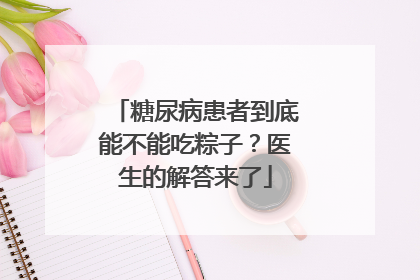糖尿病患者到底能不能吃粽子？医生的解答来了