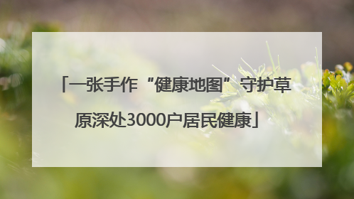 一张手作“健康地图”守护草原深处3000户居民健康