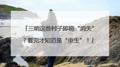三明这些村子即将“消失”？看完才知道是“重生”！