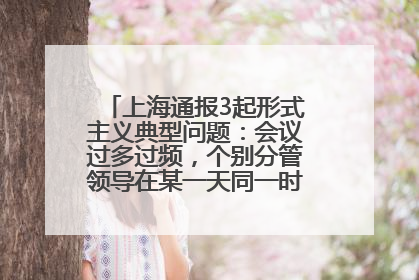 上海通报3起形式主义典型问题：会议过多过频，个别分管领导在某一天同一时段需参加3个会议