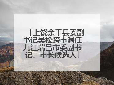上饶余干县委副书记吴松跨市调任九江瑞昌市委副书记、市长候选人