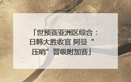 世预赛亚洲区综合：日韩大胜收官 阿曼“压哨”晋级附加赛