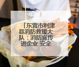 东营市利津县消防救援大队：消防宣传进企业 安全责任再压实