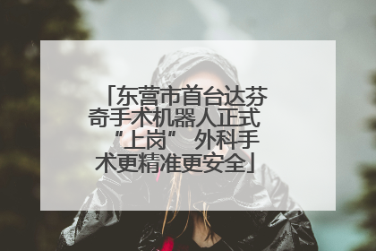 东营市首台达芬奇手术机器人正式“上岗” 外科手术更精准更安全