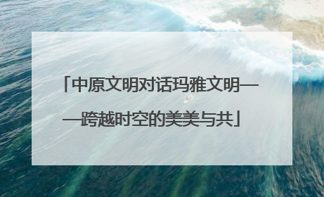 中原文明对话玛雅文明——跨越时空的美美与共