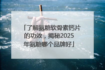 了解氨糖软骨素钙片的功效，揭秘2025年氨糖哪个品牌好