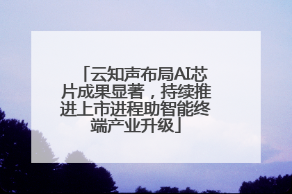 云知声布局AI芯片成果显著，持续推进上市进程助智能终端产业升级