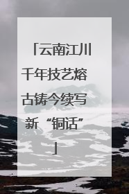 云南江川千年技艺熔古铸今续写新“铜话”