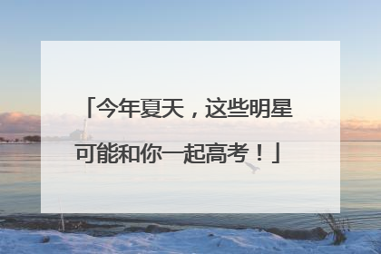 今年夏天，这些明星可能和你一起高考！