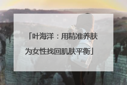 叶海洋：用精准养肤为女性找回肌肤平衡