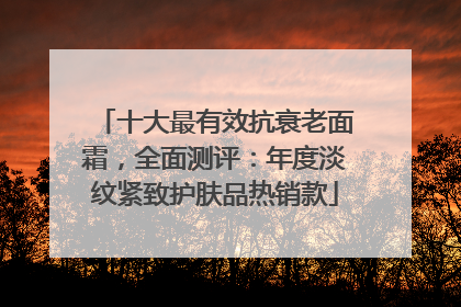 十大最有效抗衰老面霜，全面测评：年度淡纹紧致护肤品热销款