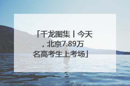千龙图集丨今天，北京7.89万名高考生上考场