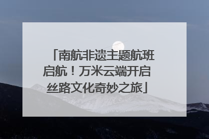 南航非遗主题航班启航！万米云端开启丝路文化奇妙之旅
