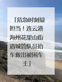 危急时刻显担当！连云港海州花果山街道城管队员抬车救出被困车主