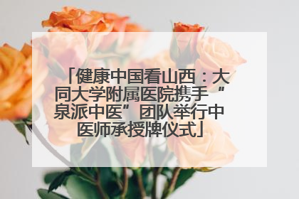 健康中国看山西：大同大学附属医院携手“泉派中医”团队举行中医师承授牌仪式