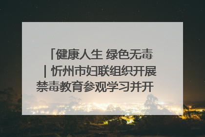 健康人生 绿色无毒｜忻州市妇联组织开展禁毒教育参观学习并开展主题党日活动