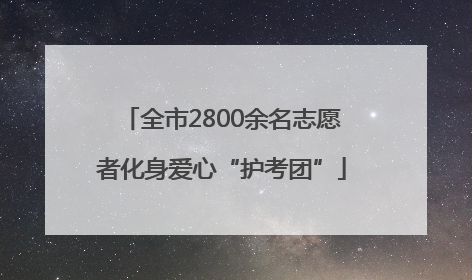 全市2800余名志愿者化身爱心“护考团”