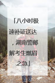八小时极速补证送达，湖南警邮解考生燃眉之急