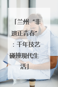 兰州“非遗正青春”：千年技艺碰撞现代生活