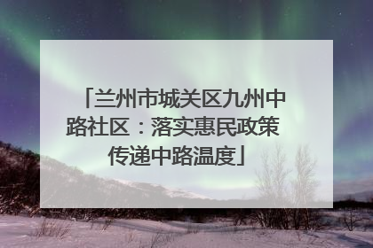 兰州市城关区九州中路社区：落实惠民政策 传递中路温度