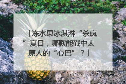 冻水果冰淇淋“杀疯”夏日，哪款能戳中太原人的“心巴”？