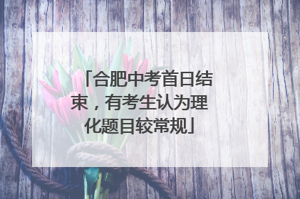 合肥中考首日结束，有考生认为理化题目较常规