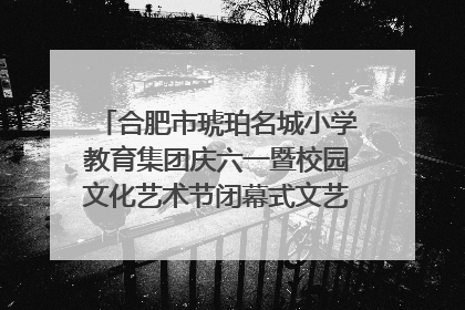 合肥市琥珀名城小学教育集团庆六一暨校园文化艺术节闭幕式文艺汇演圆满举行