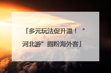 多元玩法促升温！“河北游”圈粉海外客