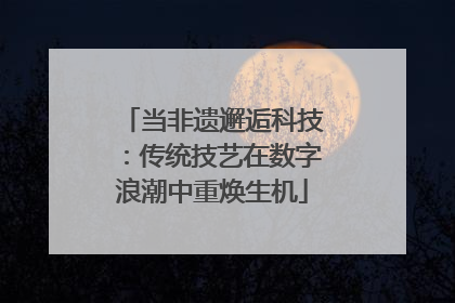当非遗邂逅科技：传统技艺在数字浪潮中重焕生机