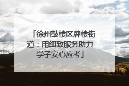 徐州鼓楼区牌楼街道：用细致服务助力学子安心应考