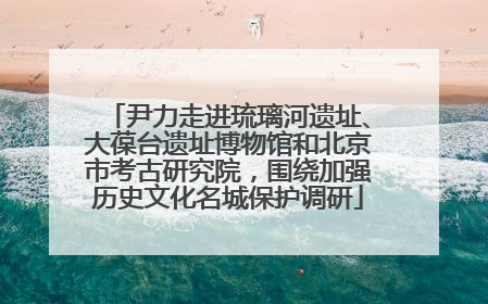 尹力走进琉璃河遗址、大葆台遗址博物馆和北京市考古研究院，围绕加强历史文化名城保护调研