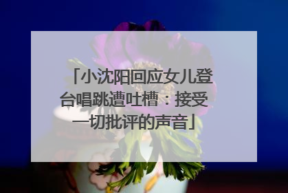 小沈阳回应女儿登台唱跳遭吐槽：接受一切批评的声音