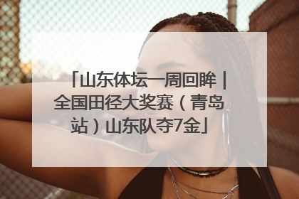 山东体坛一周回眸｜全国田径大奖赛（青岛站）山东队夺7金