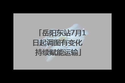 岳阳东站7月1日起调图有变化 持续赋能运输