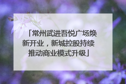 常州武进吾悦广场焕新开业，新城控股持续推动商业模式升级