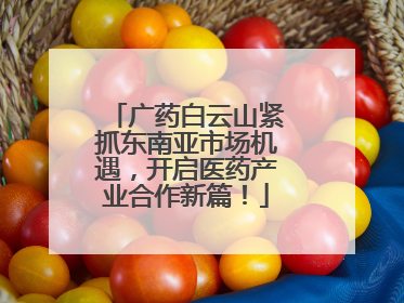广药白云山紧抓东南亚市场机遇，开启医药产业合作新篇！